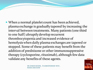  When a normal plateletcount has been achieved,
plasmaexchange is graduallytapered by increasing the
interval between treatments. Many patients (one third
to one half) abruptlydevelop recurrent
thrombocytopenia and increased evidence of
hemolysiswhen daily plasmaexchanges are tapered or
stopped. Some of these patients may benefit from the
addition of prednisone or other immunosuppressive
therapy (cyclosporine, rituximab), although few data
validateany benefitsof these agents.
DR AYMAN SEDDIK , PLASMAPHERESIS WHY ,
WHEN AND HOW
 