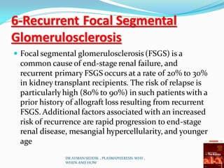 6-Recurrent Focal Segmental
Glomerulosclerosis
 Focal segmental glomerulosclerosis (FSGS) is a
common cause of end-stage renal failure, and
recurrent primary FSGS occurs at a rate of 20% to 30%
in kidney transplant recipients. The risk of relapse is
particularlyhigh (80% to 90%) in such patients with a
prior history of allograft loss resulting from recurrent
FSGS. Additional factors associated with an increased
risk of recurrence are rapid progression to end-stage
renal disease, mesangial hypercellularity, and younger
age
DR AYMAN SEDDIK , PLASMAPHERESIS WHY ,
WHEN AND HOW
 