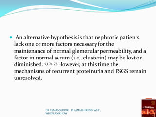  An alternative hypothesis is that nephrotic patients
lack one or more factors necessary for the
maintenance of normal glomerularpermeability,and a
factor in normal serum (i.e., clusterin) may be lost or
diminished. 73 74 75 However, at this time the
mechanisms of recurrent proteinuria and FSGS remain
unresolved.
DR AYMAN SEDDIK , PLASMAPHERESIS WHY ,
WHEN AND HOW
 