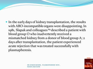  In the earlydays of kidney transplantation, the results
with ABO-incompatibleorgans were disappointing. In
1981, Slapak and colleagues 89 described a patient with
blood group O who inadvertently received a
mismatched kidney from a donor of bloodgroup A; 2
days after transplantation, the patient experienced
acute rejection that was treated successfullywith
plasmapheresis.
DR AYMAN SEDDIK , PLASMAPHERESIS WHY ,
WHEN AND HOW
 