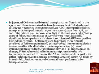  In Japan, ABO-incompatiblerenal transplantationflourished in the
1990s, and theoutcomes to date have been excellent. Takahashi and
colleagues 91 reportedtheoutcomes of 441 ABO-incompatiblekidney
transplantationsperformed at 55 centersacross Japan from 1989 to
2001. Therates of graft survival were 84% in the first year and 59% at 9
years of follow-up; theserates of survival were not statistically
significantin comparison with historicrecipientsof ABO-compatible
living donororgans. Thetherapyused to prepare therecipients
consistedof four components: (1) extracorporeal immunomodulation
to removeAB antibodiesbefore thetransplantation, (2) use of
immunosuppressivedrugs, (3) splenectomy, and (4) anticoagulation
therapy. Plasmapheresisand immunoadsorptionwerethetwo
techniquesperformed to remove theAB antibodies,and thegoal with
eithertechniquewas to decrease pretransplantationserum AB titersby
8- to 16-fold. Antibodyremoval was usuallynot performed after
transplantation.
DR AYMAN SEDDIK , PLASMAPHERESIS WHY ,
WHEN AND HOW
 