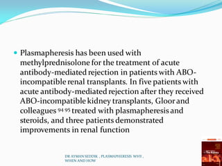  Plasmapheresis has been used with
methylprednisolone for the treatment of acute
antibody-mediatedrejection in patients with ABO-
incompatiblerenal transplants. In five patients with
acute antibody-mediatedrejection after they received
ABO-incompatiblekidney transplants, Gloorand
colleagues 94 95 treated with plasmapheresis and
steroids, and three patients demonstrated
improvements in renal function
DR AYMAN SEDDIK , PLASMAPHERESIS WHY ,
WHEN AND HOW
 
