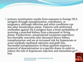  primary sensitization results from exposure to foreign HLA
antigens through transplantation, transfusion, or
pregnancy, although infection and other conditions can
also alter sensitization status. Patients with preformed
antibodies against HLA antigens have a lower probability of
receiving a matched kidney from a deceased or living
donor. Furthermore, presensitized recipients experience
less favorable outcomes after deceased-donor kidney
transplantation and are at increased risk for hyperacute or
acute antibody-mediated rejection and graft loss.
Successful transplantation in these patients requires a
protocol of desensitization to a specific donor in order to
reduce the risk of hyperacute rejection and immediate graft
loss
DR AYMAN SEDDIK , PLASMAPHERESIS WHY ,
WHEN AND HOW
 
