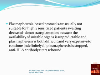  Plasmapheresis-based protocolsare usually not
suitable for highlysensitized patients awaiting
deceased-donortransplantation becausethe
availabilityof suitableorgans is unpredictableand
plasmapheresis is both difficultand very expensiveto
continue indefinitely; if plasmapheresis is stopped,
anti-HLA antibodytiters rebound
DR AYMAN SEDDIK , PLASMAPHERESIS WHY ,
WHEN AND HOW
 