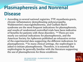 Plasmapheresis and Nonrenal
Disease
 According to several national registries, TTP, myasthenia gravis,
chronic inflammatory demyelinating polyneuropathy,
Waldenström’s macroglobulinemia, and Guillain-Barré
syndrome are the most frequent indications for plasmapheresis,
and results of randomized controlled trials have been indicative
of benefits for patients with these disorders. 104 There are now
nearly 100 rational indications for plasmapheresis, and the
American Society for Apheresis published an exhaustive review
of the experimental data supporting the different indications for
plasmapheresis. 56 In many clinical settings, the nephrologist is
asked to initiate plasmapheresis. Therefore, it is essential that
nephrologists be generally familiar with the literature supporting
the use of plasmapheresis for these conditions.
DR AYMAN SEDDIK , PLASMAPHERESIS WHY ,
WHEN AND HOW
 