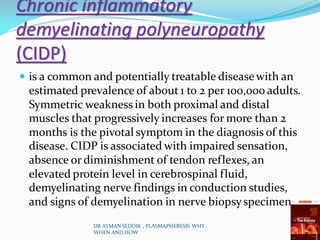 Chronic inflammatory
demyelinating polyneuropathy
(CIDP)
 is a common and potentially treatable diseasewith an
estimated prevalence of about 1 to 2 per 100,000 adults.
Symmetric weakness in both proximal and distal
muscles that progressively increases for more than 2
months is the pivotal symptom in the diagnosis of this
disease. CIDP is associated with impaired sensation,
absence or diminishment of tendon reflexes, an
elevated protein level in cerebrospinal fluid,
demyelinating nerve findings in conduction studies,
and signs of demyelination in nerve biopsyspecimens.
DR AYMAN SEDDIK , PLASMAPHERESIS WHY ,
WHEN AND HOW
 