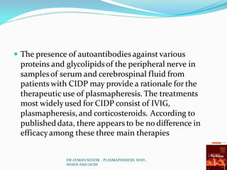 The presence of autoantibodiesagainst various
proteins and glycolipidsof the peripheral nerve in
samplesof serum and cerebrospinal fluid from
patients with CIDP may provide a rationale for the
therapeutic use of plasmapheresis. The treatments
most widelyused for CIDP consist of IVIG,
plasmapheresis,and corticosteroids. According to
publisheddata, there appears to be no difference in
efficacyamong these three main therapies
DR AYMAN SEDDIK , PLASMAPHERESIS WHY ,
WHEN AND HOW
 