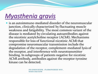 Myasthenia gravis
 is an autoimmune-mediated disorder of the neuromuscular
junction, clinically characterized by fluctuating muscle
weakness and fatigability. The most common variant of the
disease is mediated by circulating autoantibodies against
the nicotinic acetylcholine receptor (AChR). Mechanisms
responsible for loss of functional nicotinic AChR that
compromise neuromuscular transmission include the
degradation of the receptor, complement-mediated lysis of
the receptor, and interference with neurotransmitter
binding. In subgroups of patients negative for nicotinic
AChR antibody, antibodies against the receptor tyrosine
kinase can be detected.
DR AYMAN SEDDIK , PLASMAPHERESIS WHY ,
WHEN AND HOW
 