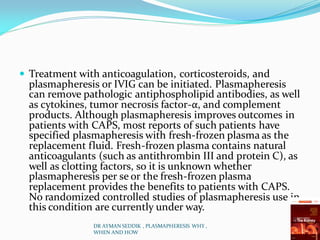  Treatment with anticoagulation, corticosteroids, and
plasmapheresis or IVIG can be initiated. Plasmapheresis
can remove pathologic antiphospholipid antibodies, as well
as cytokines, tumor necrosis factor-α, and complement
products. Although plasmapheresis improves outcomes in
patients with CAPS, most reports of such patients have
specified plasmapheresis with fresh-frozen plasma as the
replacement fluid. Fresh-frozen plasma contains natural
anticoagulants (such as antithrombin III and protein C), as
well as clotting factors, so it is unknown whether
plasmapheresis per se or the fresh-frozen plasma
replacement provides the benefits to patients with CAPS.
No randomized controlled studies of plasmapheresis use in
this condition are currently under way.
DR AYMAN SEDDIK , PLASMAPHERESIS WHY ,
WHEN AND HOW
 