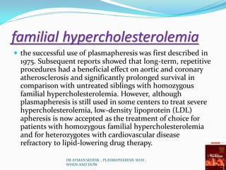 familial hypercholesterolemia
 the successful use of plasmapheresis was first described in
1975. Subsequent reports showed that long-term, repetitive
procedures had a beneficial effect on aortic and coronary
atherosclerosis and significantly prolonged survival in
comparison with untreated siblings with homozygous
familial hypercholesterolemia. However, although
plasmapheresis is still used in some centers to treat severe
hypercholesterolemia, low-density lipoprotein (LDL)
apheresis is now accepted as the treatment of choice for
patients with homozygous familial hypercholesterolemia
and for heterozygotes with cardiovascular disease
refractory to lipid-lowering drug therapy.
DR AYMAN SEDDIK , PLASMAPHERESIS WHY ,
WHEN AND HOW
 