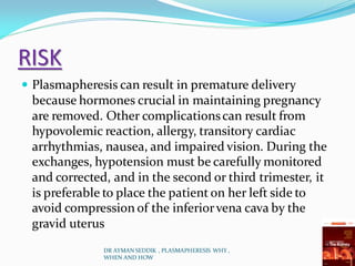 RISK
 Plasmapheresis can result in premature delivery
because hormones crucial in maintaining pregnancy
are removed. Other complicationscan result from
hypovolemic reaction, allergy, transitory cardiac
arrhythmias, nausea, and impaired vision. During the
exchanges, hypotension must be carefully monitored
and corrected, and in the second or third trimester, it
is preferable to place the patient on her left side to
avoid compression of the inferiorvena cava by the
gravid uterus
DR AYMAN SEDDIK , PLASMAPHERESIS WHY ,
WHEN AND HOW
 