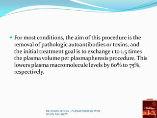  For most conditions, the aim of this procedure is the
removal of pathologic autoantibodiesor toxins, and
the initial treatment goal is to exchange 1 to 1.5 times
the plasmavolume per plasmapheresis procedure. This
lowers plasma macromolecule levels by 60% to 75%,
respectively.
DR AYMAN SEDDIK , PLASMAPHERESIS WHY ,
WHEN AND HOW
 