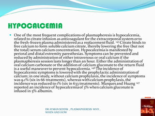 HYPOCALCEMIA
 One of the most frequent complications of plasmapheresis is hypocalcemia,
related to citrate infusion as anticoagulantfor the extracorporeal system orto
the fresh-frozen plasmaadministeredasa replacementfluid. 145 Citrate binds to
free calcium to form solublecalcium citrate, thereby lowering the free (but not
the total) serum calcium concentration. Hypocalcemia is manifested by
perioral and distal extremity paresthesias. Symptoms can be prevented and
reduced by administrationof either intravenous or oral calcium if the
plasmapheresis session lasts longer than an hour. Either the administrationof
oral calcium carbonate or the addition of calcium gluconate to the return fluid
is a useful maneuverto prevent hypocalcemia. 146 Theincidenceof
hypocalcemicsymptoms is loweredwith the prophylactic administrationof
calcium; in one study, without calcium prophylaxis, the incidenceof symptoms
was 9.1% (six in 66 treatments), whereas withcalcium prophylaxis, the
incidencewas reduced to 1% (six in 633 treatments). Marquesand Huang 147
reported an incidenceof hypocalcemiaof 3% when calcium gluconate is
infused in 5% albumin.
DR AYMAN SEDDIK , PLASMAPHERESIS WHY ,
WHEN AND HOW
 