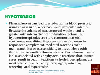 HYPOTENSION
 Plasmapheresis can lead to a reduction in blood pressure,
usually as a result of a decrease in intravascular volume.
Because the volume of extracorporeal whole blood is
greater with intermittent centrifugation techniques,
hypotension episodes are more common than with
continuous modalities. Hypotension can also occur in
response to complement-mediated reactions to the
membrane filter or as a sensitivity to the ethylene oxide
that is used to sterilize the membrane. Fresh-frozen plasma
is also associated with anaphylactoid reactions that, in rare
cases, result in death. Reactions to fresh-frozen plasma are
most often characterized by fever, rigors, urticaria,
wheezing, and hypotension.
DR AYMAN SEDDIK , PLASMAPHERESIS WHY ,
WHEN AND HOW
 