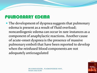 PULMONAARY EDEMA
 The developmentof dyspneasuggests that pulmonary
edema is present as a result of fluid overload;
noncardiogenic edema can occur in rare instances as a
component of anaphylactic reactions. Another cause
of acute-onset dyspnea is the presence of massive
pulmonaryemboli that have been reported to develop
when the reinfused blood components are not
adequately anticoagulated
DR AYMAN SEDDIK , PLASMAPHERESIS WHY ,
WHEN AND HOW
 