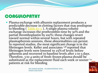 COAGULOPATHY
 Plasma exchange with albumin replacement produces a
predictable decrease in clotting factors that may predispose
to bleeding ( Table 67-5 ). A single plasma volume
exchange increases the prothrombin time by 30% and the
partial thromboplastin by 100%; these changes revert
toward normal within several hours, but with repeated
plasmapheresis sessions, these abnormalities can persist.
In reported studies, the most significant change is in the
fibrinogen levels. Keller and associates 148 reported that
fibrinogen levels were lowered to 25% of levels before
apheresis and recovered to baseline levels after 2 to 3 days.
Therefore, 3 to 4 units of fresh-frozen plasma should be
substituted as the replacement fluid each week or sooner in
patients at risk for bleeding
DR AYMAN SEDDIK , PLASMAPHERESIS WHY ,
WHEN AND HOW
 