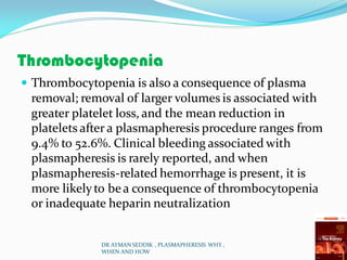 Thrombocytopenia
 Thrombocytopenia is also a consequence of plasma
removal; removal of larger volumes is associated with
greater platelet loss, and the mean reduction in
platelets after a plasmapheresis procedure ranges from
9.4% to 52.6%. Clinical bleeding associated with
plasmapheresis is rarely reported, and when
plasmapheresis-related hemorrhage is present, it is
more likelyto bea consequence of thrombocytopenia
or inadequate heparin neutralization
DR AYMAN SEDDIK , PLASMAPHERESIS WHY ,
WHEN AND HOW
 