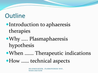 Outline
Introduction to aphaeresis
therapies
Why ….. Plasmaphaeresis
hypothesis
When ……. Therapeutic indications
How …… technical aspects
DR AYMAN SEDDIK , PLASMAPHERESIS WHY ,
WHEN AND HOW
 