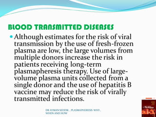 BLOOD TRANSMITTED DISEASES
Although estimates for the risk of viral
transmission by the use of fresh-frozen
plasma are low, the large volumes from
multiple donors increase the risk in
patients receiving long-term
plasmapheresis therapy. Use of large-
volume plasma units collected from a
single donor and the use of hepatitis B
vaccine may reduce the risk of virally
transmitted infections.
DR AYMAN SEDDIK , PLASMAPHERESIS WHY ,
WHEN AND HOW
 