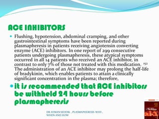 ACE INHIBITORS
 Flushing, hypotension, abdominal cramping, and other
gastrointestinal symptoms have been reported during
plasmapheresis in patients receiving angiotensin converting
enzyme (ACE) inhibitors. In one report of 299 consecutive
patients undergoing plasmapheresis, these atypical symptoms
occurred in all 14 patients who received an ACE inhibitor, in
contrast to only 7% of those not treated with this medication. 152
The administration of an ACE inhibitor may prolong the half-life
of bradykinin, which enables patients to attain a clinically
significant concentration in the plasma; therefore,
it is recommended that ACE inhibitors
be withheld 24 hours before
plasmapheresis
DR AYMAN SEDDIK , PLASMAPHERESIS WHY ,
WHEN AND HOW
 