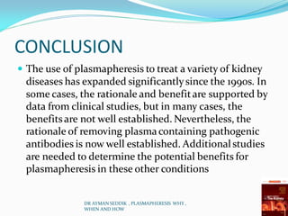 CONCLUSION
 The use of plasmapheresis to treat a variety of kidney
diseases has expanded significantlysince the 1990s. In
some cases, the rationale and benefitare supported by
data from clinical studies, but in many cases, the
benefitsare not well established. Nevertheless, the
rationale of removing plasmacontaining pathogenic
antibodies is now well established. Additionalstudies
are needed to determine the potential benefits for
plasmapheresis in these other conditions
DR AYMAN SEDDIK , PLASMAPHERESIS WHY ,
WHEN AND HOW
 