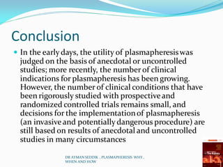 Conclusion
 In the earlydays, the utility of plasmapheresiswas
judged on the basis of anecdotal or uncontrolled
studies; more recently, the number of clinical
indications for plasmapheresis has been growing.
However, the number of clinical conditions that have
been rigorously studied with prospectiveand
randomized controlled trials remains small, and
decisions for the implementationof plasmapheresis
(an invasiveand potentiallydangerous procedure) are
still based on results of anecdotal and uncontrolled
studies in many circumstances
DR AYMAN SEDDIK , PLASMAPHERESIS WHY ,
WHEN AND HOW
 
