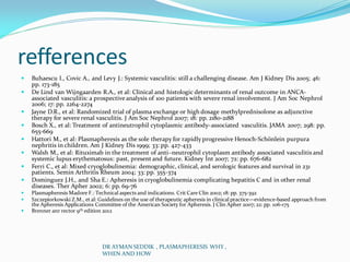 refferences
 Buhaescu I., Covic A., and Levy J.: Systemic vasculitis: still a challenging disease. Am J Kidney Dis 2005; 46:
pp. 173-185
 De Lind van Wijngaarden R.A., et al: Clinical and histologic determinants of renal outcome in ANCA-
associated vasculitis: a prospective analysis of 100 patients with severe renal involvement. J Am Soc Nephrol
2006; 17: pp. 2264-2274
 Jayne D.R., et al: Randomized trial of plasma exchange or high dosage methylprednisolone as adjunctive
therapy for severe renal vasculitis. J Am Soc Nephrol 2007; 18: pp. 2180-2188
 Bosch X., et al: Treatment of antineutrophil cytoplasmic antibody–associated vasculitis. JAMA 2007; 298: pp.
655-669
 Hattori M., et al: Plasmapheresis as the sole therapy for rapidly progressive Henoch-Schönlein purpura
nephritis in children. Am J Kidney Dis 1999; 33: pp. 427-433
 Walsh M., et al: Rituximab in the treatment of anti–neutrophil cytoplasm antibody associated vasculitis and
systemic lupus erythematosus: past, present and future. Kidney Int 2007; 72: pp. 676-682
 Ferri C., et al: Mixed cryoglobulinemia: demographic, clinical, and serologic features and survival in 231
patients. Semin Arthritis Rheum 2004; 33: pp. 355-374
 Dominguez J.H., and Sha E.: Apheresis in cryoglobulinemia complicating hepatitis C and in other renal
diseases. Ther Apher 2002; 6: pp. 69-76
 Plasmapheresis Madore F.: Technical aspects and indications. Crit Care Clin 2002; 18: pp. 375-392
 Szczepiorkowski Z.M., et al: Guidelines on the use of therapeutic apheresis in clinical practice—evidence-based approach from
the Apheresis Applications Committee of the American Society for Apheresis. J Clin Apher 2007; 22: pp. 106-175
 Brenner anr rector 9th edition 2012
DR AYMAN SEDDIK , PLASMAPHERESIS WHY ,
WHEN AND HOW
 
