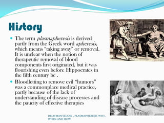 History
 The term plasmapheresis is derived
partly from the Greek word apheresis,
which means “taking away” or removal.
It is unclear when the notion of
therapeutic removal of blood
components first originated, but it was
flourishing even before Hippocrates in
the fifth century bc .
 Bloodletting to remove evil “humors”
was a commonplace medical practice,
partly because of the lack of
understanding of disease processes and
the paucity of effective therapies
DR AYMAN SEDDIK , PLASMAPHERESIS WHY ,
WHEN AND HOW
 