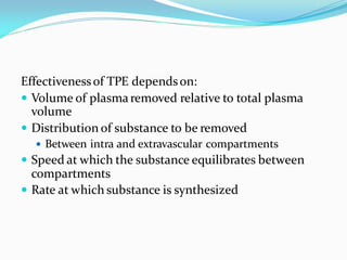Effectivenessof TPE dependson:
 Volume of plasmaremoved relative to total plasma
volume
 Distribution of substance to be removed
 Between intra and extravascular compartments
 Speed at which the substance equilibrates between
compartments
 Rate at which substance is synthesized
 