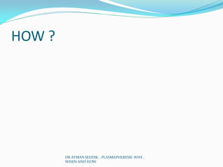 HOW ?
DR AYMAN SEDDIK , PLASMAPHERESIS WHY ,
WHEN AND HOW
 