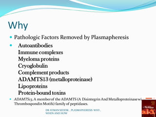 Why
 Pathologic Factors Removed by Plasmapheresis
 Autoantibodies
Immunecomplexes
Myeloma proteins
Cryoglobulin
Complement products
ADAMTS13 (metalloproteinase)
Lipoproteins
Protein-bound toxins
 ADAMTS13,A memberof the ADAMTS (A Disintegrin And Metalloproteinasewith
Thrombospondin Motifs) family of peptidases.
DR AYMAN SEDDIK , PLASMAPHERESIS WHY ,
WHEN AND HOW
 
