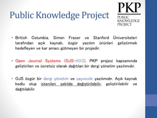 Public Knowledge Project
• British Columbia, Simon Fraser ve Stanford Üniversiteleri
tarafından açık kaynak, özgür yazılım ürünleri geliştirmek
hedefleyen ve kar amacı gütmeyen bir projedir.
• Open Journal Systems (OJS-ADS), PKP projesi kapsamında
geliştirilen ve ücretsiz olarak dağıtılan bir dergi yönetim yazılımıdır.
• OJS özgür bir dergi yönetim ve yayıncılık yazılımıdır. Açık kaynak
kodlu olup istenilen şekilde değiştirilebilir, geliştirilebilir ve
dağıtılabilir.
 