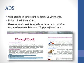 ADS
• Web üzerinden esnek dergi yönetimi ve yayımlama,
• Kaliteli bir editöryal süreç,
• Uluslararası üst veri standartlarını destekleyen ve dizin
oluşturulmasına imkan veren bir yapı sağlamaktadır.
 