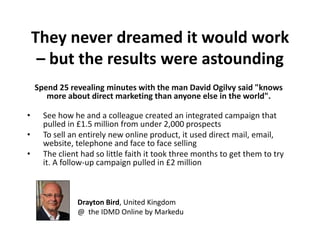 They never dreamed it would work
     – but the results were astounding
    Spend 25 revealing minutes with the man David Ogilvy said "knows
       more about direct marketing than anyone else in the world".

•     See how he and a colleague created an integrated campaign that
      pulled in £1.5 million from under 2,000 prospects
•     To sell an entirely new online product, it used direct mail, email,
      website, telephone and face to face selling
•     The client had so little faith it took three months to get them to try
      it. A follow-up campaign pulled in £2 million



                Drayton Bird, United Kingdom
                @ the IDMD Online by Markedu
 