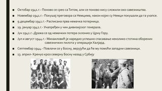 ■ Октобар 1941.г.- Поново се срео саТитом, али се поново нису сложили око савезништва.
■ Новембар 1941.г.- Покушај преговора са Немцима, након којих су Немци покушали да га ухапсе.
■ 9.децембар 1941.г.- Расписана прва немачка потерница.
■ 19. јануар 1942.г.- Унапређен у чин дивизијског генерала.
■ Јун 1942.г.-Дража се од немачких потера склонио у Црну Гору.
■ Јул и август 1944.г.- Михаиловић је наредио успешно спасавање неколико стотина оборених
савезничких пилота у операцији Халјард.
■ Септембар 1944.- Повлачи се у Босну, верујући да ће му помоћи западни савезници.
■ 13. април- Кренуо кроз северну Босну назад у Србију
 