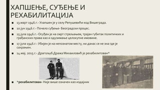ХАПШЕЊЕ, СУЂЕЊЕ И
РЕХАБИЛИТАЦИЈА
■ 13.март 1946.г.- Ухапшен је у селу Репушевићи код Вишеграда.
■ 10.јун 1946.г.- Почело суђење- Београдски процес.
■ 15.јула 1946.г.- Осуђен је на смрт стрељањем, трајан губитак политичких и
грађанских права као и одузимање целокупне имовине.
■ 17.јула 1946.г.- Убијен је на непознатом месту, ни данас се не зна где је
сахрањен.
■ 14.мај. 2015.г.- Драгољуб Дража Михаиловић је рехабилитован*
■ *рехабилитован- Није више означен као издајник
 