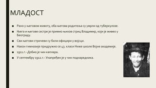 МЛАДОСТ
■ Рано у његовом животу, оба његова родитеља су умрли од туберкулозе.
■ Њега и његове сестре је примио њихов стриц Владимир, који је живео у
Београду.
■ Сви његови стричеви су били официри у војсци.
■ Након гимназије придружио се 43. класи Ниже школе Војне академије.
■ 1911.г.- Добио је чин каплара.
■ У септембру 1912.г.- Унапређен је у чин поднаредника.
 