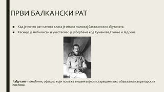 ПРВИ БАЛКАНСКИ РАТ
■ Кад је почео рат његова класа је имала положај батаљонских ађутаната.
■ Касније је мобилисан и учествовао је у борбама код Куманова,Пчиње и Једрена.
*ађутант-помоћник; официр који помаже вишем војном старешини око обављања секретарских
послова
 