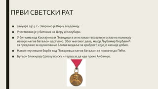 ПРВИ СВЕТСКИ РАТ
■ Јануара 1914.г.- Завршио је Војну академију.
■ Учествовао је у биткама на Церу и Колубари.
■ У биткама код Костајника и Пландишта се истакао тако што је остао на положају
иако је његов батаљон одступио. Због његовог дела, мајор ЉубомирЂорђевић
га предлаже за одликовање Златне медаље за храброст, које је касније добио.
■ Након неуспешне борбе код Пожаревца његов батаљон се повлачи до Пећи.
■ Бугари блокирајуСрпску војску и терају је да иде преко Албаније.
 