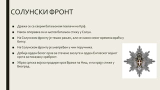 СОЛУНСКИ ФРОНТ
■ Дража се са својим батаљоном повлачи на Крф.
■ Након опоравка он и његов батаљон стижу у Солун.
■ На Солунском фронту је тешко рањен, али се након неког времена враћа у
битку.
■ На Солунском фронту је унапређен у чин поручника.
■ Добија орден белог орла за стечене заслуге и орден Енглеског војног
крста за показану храброст.
■ Убрзо српска војска продире кроз Врање па Ниш, и на крају стиже у
Београд.
 