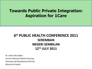 Towards Public Private Integration:
          Aspiration for 1Care



         6th PUBLIC HEALTH CONFERENCE 2011
                                 SEREMBAN
                              NEGERI SEMBILAN
                               12TH JULY 2011
Dr. Azilina Abu Bakar
Unit for National Health Financing
Planning and Development Division
Ministry of Health
                                                1
 