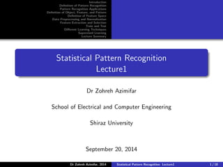 Introduction
Definition of Pattern Recognition
Pattern Recognition Applications
Definition of Object, Feature, and Pattern
Definition of Feature Space
Data Preprocessing and Normalization
Feature Extraction and Selection
Train and Test
Different Learning Techniques
Supervised Learning
Lecture Summary
Statistical Pattern Recognition
Lecture1
Dr Zohreh Azimifar
School of Electrical and Computer Engineering
Shiraz University
September 20, 2014
Dr Zohreh Azimifar, 2014 Statistical Pattern Recognition Lecture1 1 / 18
 