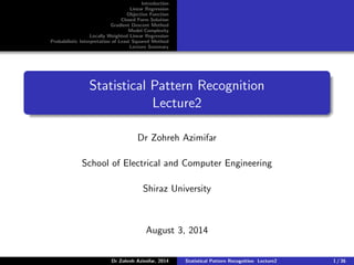Introduction
Linear Regression
Objective Function
Closed Form Solution
Gradient Descent Method
Model Complexity
Locally Weighted Linear Regression
Probabilistic Interpretation of Least Squared Method
Lecture Summary
Statistical Pattern Recognition
Lecture2
Dr Zohreh Azimifar
School of Electrical and Computer Engineering
Shiraz University
August 3, 2014
Dr Zohreh Azimifar, 2014 Statistical Pattern Recognition Lecture2 1 / 36
 