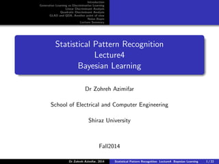 Introduction
Generative Learning vs Discriminative Learning
Linear Discriminant Analysis
Quadratic Discriminant Analysis
GLAD and QDA, Another point of view
Naive Bayes
Lecture Summary
Statistical Pattern Recognition
Lecture4
Bayesian Learning
Dr Zohreh Azimifar
School of Electrical and Computer Engineering
Shiraz University
Fall2014
Dr Zohreh Azimifar, 2014 Statistical Pattern Recognition Lecture4 Bayesian Learning 1 / 22
 
