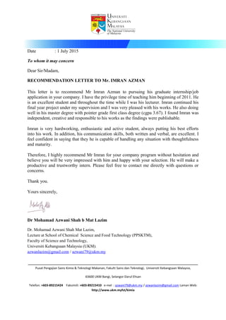 Fakulti Sains dan Teknologi Faculty of Science and Technology
Date : 1 July 2015
To whom it may concern
Dear Sir/Madam,
RECOMMENDATION LETTER TO Mr. IMRAN AZMAN
This letter is to recommend Mr Imran Azman to pursuing his graduate internship/job
application in your company. I have the privilege time of teaching him beginning of 2011. He
is an excellent student and throughout the time while I was his lecturer. Imran continued his
final year project under my supervision and I was very pleased with his works. He also doing
well in his master degree with pointer grade first class degree (cgpa 3.67). I found Imran was
independent, creative and responsible to his works as the findings were publishable.
Imran is very hardworking, enthusiastic and active student, always putting his best efforts
into his work. In addition, his communication skills, both written and verbal, are excellent. I
feel confident in saying that they he is capable of handling any situation with thoughtfulness
and maturity.
Therefore, I highly recommend Mr Imran for your company program without hesitation and
believe you will be very impressed with him and happy with your selection. He will make a
productive and trustworthy intern. Please feel free to contact me directly with questions or
concerns.
Thank you.
Yours sincerely,
Dr Mohamad Azwani Shah b Mat Lazim
Dr. Mohamad Azwani Shah Mat Lazim,
Lecture at School of Chemical Science and Food Technology (PPSKTM),
Faculty of Science and Technology,
Universiti Kebangsaan Malaysia (UKM).
azwanlazim@gmail.com / azwani79@ukm.my
____________________________________________________________________________________________________
Pusat Pengajian Sains Kimia & Teknologi Makanan, Fakulti Sains dan Teknologi, Universiti Kebangsaan Malaysia,
43600 UKM Bangi, Selangor Darul Ehsan
Telefon: +603-89215424 Faksimili: +603-89215410 e-mel : azwani79@ukm.my / azwanlazim@gmail.com Laman Web:
http://www.ukm.myfst/kimia
 