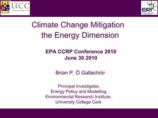 Climate Change Mitigation   the Energy Dimension Brian P. Ó Gallachóir EPA CCRP Conference 2010  June 30 2010 Principal Investigator, Energy Policy and Modelling, Environmental Research Institute,  University College Cork  