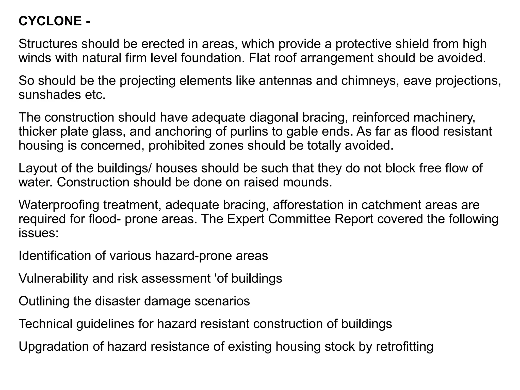 CYCLONE -
Structures should be erected in areas, which provide a protective shield from high
winds with natural firm level foundation. Flat roof arrangement should be avoided.
So should be the projecting elements like antennas and chimneys, eave projections,
sunshades etc.
The construction should have adequate diagonal bracing, reinforced machinery,
thicker plate glass, and anchoring of purlins to gable ends. As far as flood resistant
housing is concerned, prohibited zones should be totally avoided.
Layout of the buildings/ houses should be such that they do not block free flow of
water. Construction should be done on raised mounds.
Waterproofing treatment, adequate bracing, afforestation in catchment areas are
required for flood- prone areas. The Expert Committee Report covered the following
issues:
Identification of various hazard-prone areas
Vulnerability and risk assessment 'of buildings
Outlining the disaster damage scenarios
Technical guidelines for hazard resistant construction of buildings
Upgradation of hazard resistance of existing housing stock by retrofitting
 