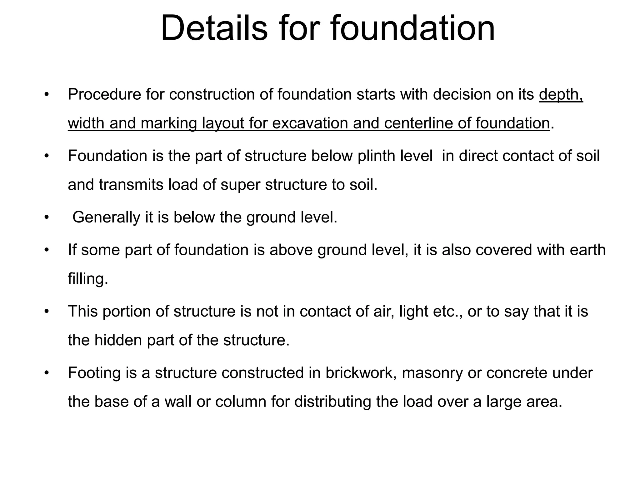 Details for foundation
• Procedure for construction of foundation starts with decision on its depth,
width and marking layout for excavation and centerline of foundation.
• Foundation is the part of structure below plinth level in direct contact of soil
and transmits load of super structure to soil.
• Generally it is below the ground level.
• If some part of foundation is above ground level, it is also covered with earth
filling.
• This portion of structure is not in contact of air, light etc., or to say that it is
the hidden part of the structure.
• Footing is a structure constructed in brickwork, masonry or concrete under
the base of a wall or column for distributing the load over a large area.
 