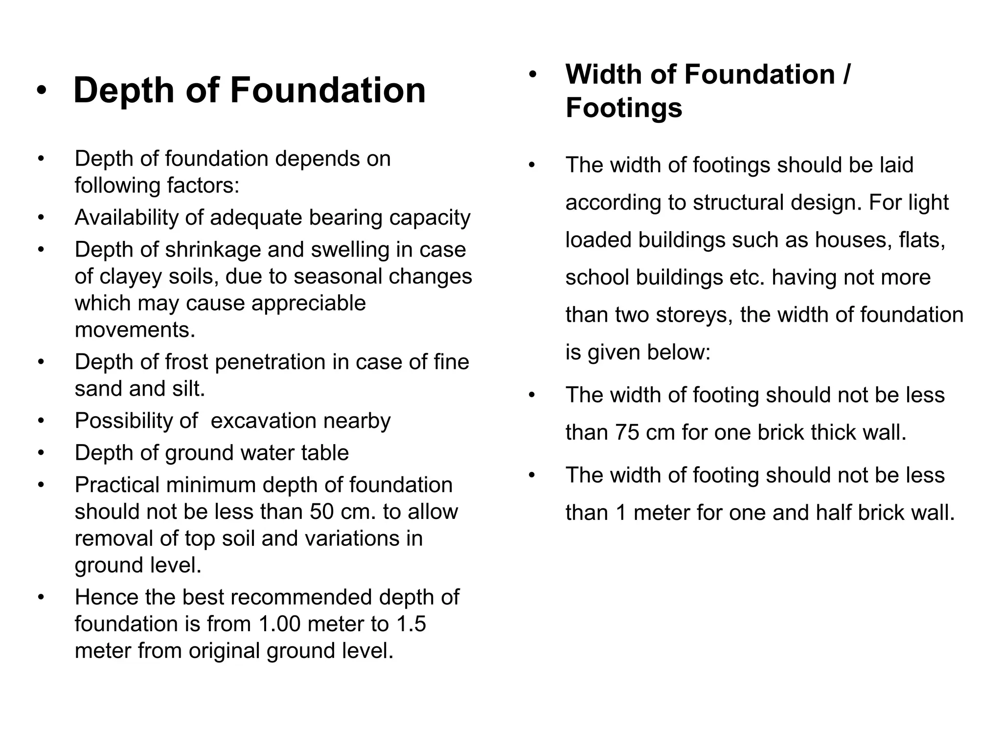 • Depth of Foundation
• Depth of foundation depends on
following factors:
• Availability of adequate bearing capacity
• Depth of shrinkage and swelling in case
of clayey soils, due to seasonal changes
which may cause appreciable
movements.
• Depth of frost penetration in case of fine
sand and silt.
• Possibility of excavation nearby
• Depth of ground water table
• Practical minimum depth of foundation
should not be less than 50 cm. to allow
removal of top soil and variations in
ground level.
• Hence the best recommended depth of
foundation is from 1.00 meter to 1.5
meter from original ground level.
• The width of footings should be laid
according to structural design. For light
loaded buildings such as houses, flats,
school buildings etc. having not more
than two storeys, the width of foundation
is given below:
• The width of footing should not be less
than 75 cm for one brick thick wall.
• The width of footing should not be less
than 1 meter for one and half brick wall.
• Width of Foundation /
Footings
 