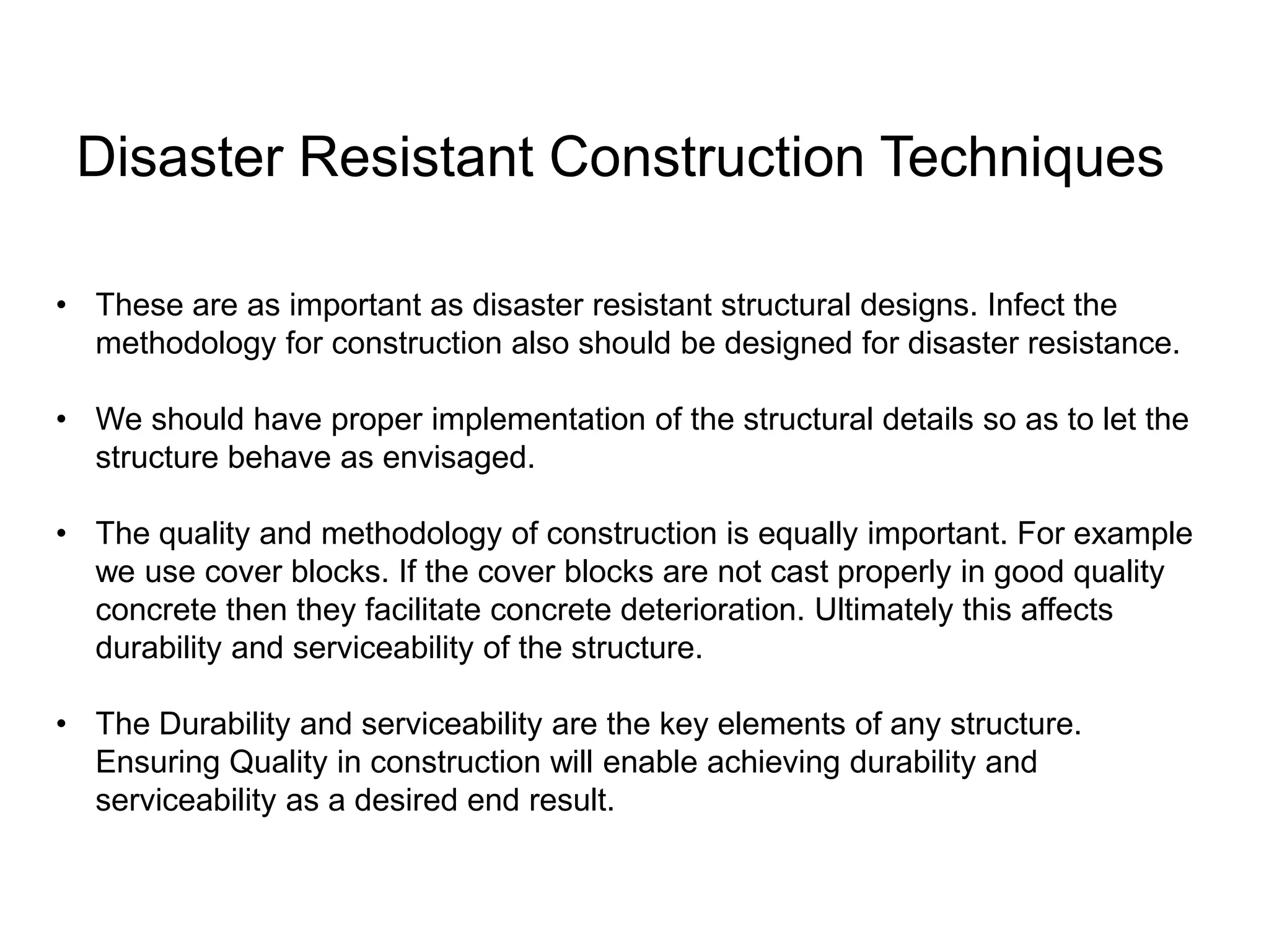 • These are as important as disaster resistant structural designs. Infect the
methodology for construction also should be designed for disaster resistance.
• We should have proper implementation of the structural details so as to let the
structure behave as envisaged.
• The quality and methodology of construction is equally important. For example
we use cover blocks. If the cover blocks are not cast properly in good quality
concrete then they facilitate concrete deterioration. Ultimately this affects
durability and serviceability of the structure.
• The Durability and serviceability are the key elements of any structure.
Ensuring Quality in construction will enable achieving durability and
serviceability as a desired end result.
Disaster Resistant Construction Techniques
 